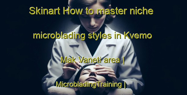 Skinart How to master niche microblading styles in Kvemo Mak Vaneti area | MicrobladingTraining | MicrobladingClasses | SkinartTraining-Georgia